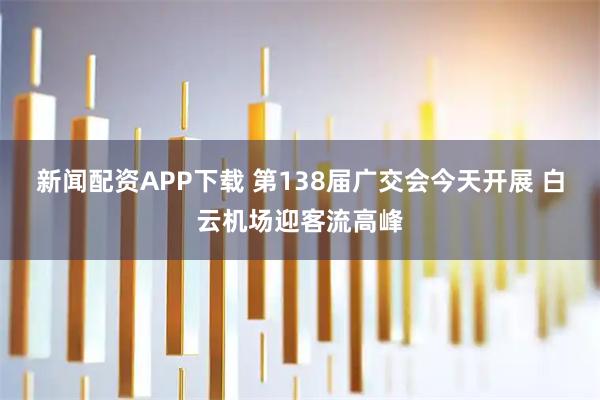 新闻配资APP下载 第138届广交会今天开展 白云机场迎客流高峰