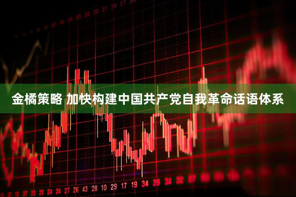 金橘策略 加快构建中国共产党自我革命话语体系