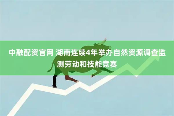中融配资官网 湖南连续4年举办自然资源调查监测劳动和技能竞赛