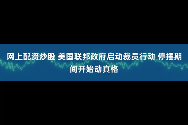 网上配资炒股 美国联邦政府启动裁员行动 停摆期间开始动真格