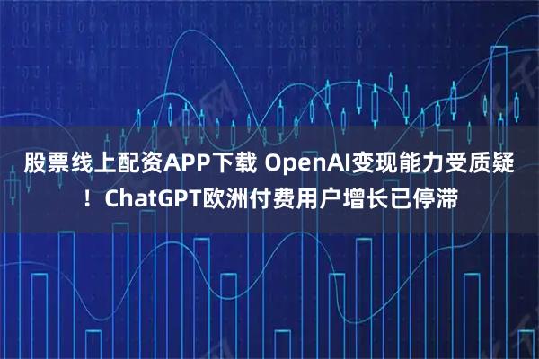 股票线上配资APP下载 OpenAI变现能力受质疑！ChatGPT欧洲付费用户增长已停滞
