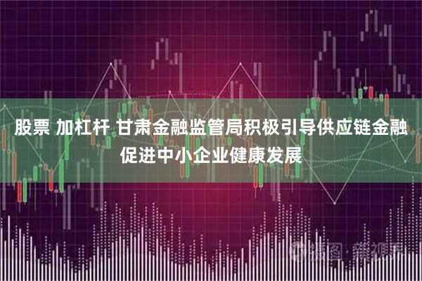 股票 加杠杆 甘肃金融监管局积极引导供应链金融促进中小企业健康发展