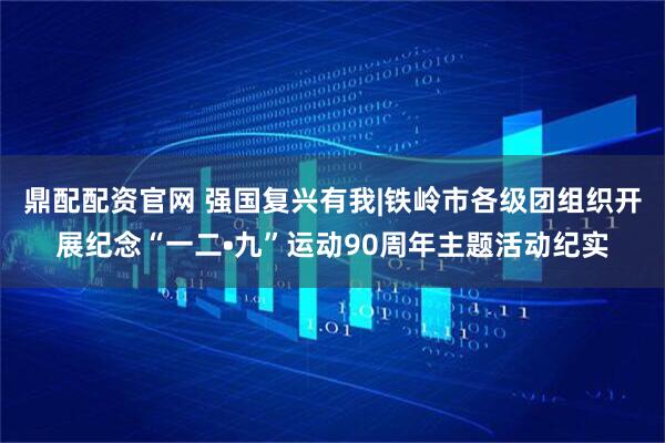 鼎配配资官网 强国复兴有我|铁岭市各级团组织开展纪念“一二•九”运动90周年主题活动纪实