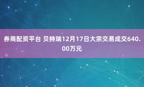 券商配资平台 贝特瑞12月17日大宗交易成交640.00万元