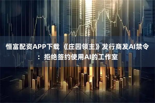 恒富配资APP下载 《庄园领主》发行商发AI禁令：拒绝签约使用AI的工作室