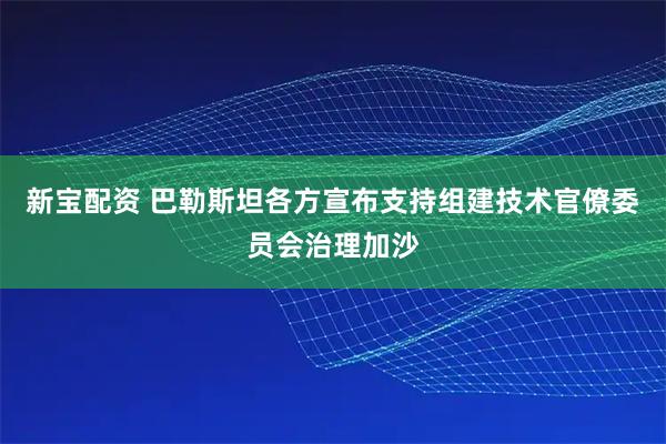 新宝配资 巴勒斯坦各方宣布支持组建技术官僚委员会治理加沙