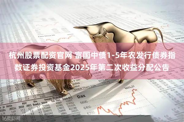 杭州股票配资官网 富国中债1-5年农发行债券指数证券投资基金2025年第二次收益分配公告