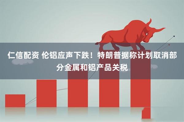 仁信配资 伦铝应声下跌！特朗普据称计划取消部分金属和铝产品关税